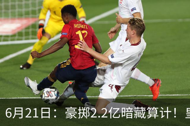 6月21日：豪掷2.2亿暗藏算计！皇马声东击西布局，奥利塞成西甲争冠关键落子